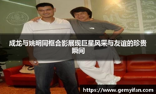 成龙与姚明同框合影展现巨星风采与友谊的珍贵瞬间