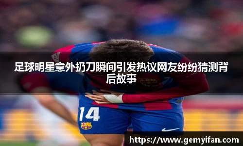 足球明星意外扔刀瞬间引发热议网友纷纷猜测背后故事
